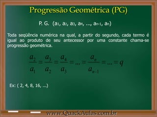 www.QuackAulas.com.br
Toda seqüência numérica na qual, a partir do segundo, cada termo é
igual ao produto de seu antecessor por uma constante chama-se
progressão geométrica.
P. G. (a1, a2, a3, a4, ..., an-1, an)
q
a
a
a
a
a
a
a
a
n
n
......
13
4
2
3
1
2
Ex: ( 2, 4, 8, 16, ...)
Progressão Geométrica (PG)
 