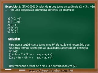 www.QuackAulas.com.br
Exercício 1: (ITA/2000) O valor de n que torna a seqüência (2 + 3n; –5n;
1 – 4n) uma progressão aritmética pertence ao intervalo:
a) [– 2, –1]
b) [– 1, 0]
c) [0, 1]
d) [1, 2]
e) [2, 3]
Solução:
Para que a seqüência se torne uma PA de razão r é necessário que
seus três termos satisfaçam as igualdades (aplicação da definição
de PA):
(1) -5n = 2 + 3n + r (a2 = a1 + r)
(2) 1 - 4n = -5n + r (a3 = a2 + r)
Determinando o valor de r em (1) e substituindo em (2):
 