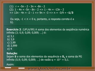 (1): r = -5n - 2 - 3n = -8n - 2
(2): 1 - 4n = -5n - 8n - 2 => 1 - 4n = -13n - 2
=> 13n - 4n = -2 - 1 => 9n = -3 => n = -3/9 = -1/3
Ou seja, -1 < n < 0 e, portanto, a resposta correta é a
b).
Exercício 2: (UFLA/99) A soma dos elementos da seqüência numérica
infinita (3; 0,9; 0,09; 0,009; …) é:
a) 3,1
b) 3,9
c) 3,99
d) 3,999
e) 4
Solução:
Sejam S a soma dos elementos da sequência e S1 a soma da PG
infinita (0,9; 0,09; 0,009; …) de razão q = 10-1 = 0,1.
Assim:
www.QuackAulas.com.br
 