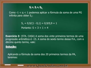 S = 3 + S1
Como -1 < q < 1 podemos aplicar a fórmula da soma de uma PG
infinita para obter S1:
S1 = 0,9/(1 - 0,1) = 0,9/0,9 = 1
Portanto: S = 3 + 1 = 4
Exercício 3: (STA. CASA) A soma dos vinte primeiros termos de uma
progressão aritmética é -15. A soma do sexto termo dessa P.A., com o
décimo quinto termo, vale:
Solução:
Aplicando a fórmula da soma dos 20 primeiros termos da PA,
teremos:
www.QuackAulas.com.br
 