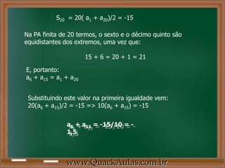 S20 = 20( a1 + a20)/2 = -15
Na PA finita de 20 termos, o sexto e o décimo quinto são
equidistantes dos extremos, uma vez que:
15 + 6 = 20 + 1 = 21
E, portanto:
a6 + a15 = a1 + a20
Substituindo este valor na primeira igualdade vem:
20(a6 + a15)/2 = -15 => 10(a6 + a15) = -15
a6 + a15 = -15/10 = -
1,5
www.QuackAulas.com.br
 