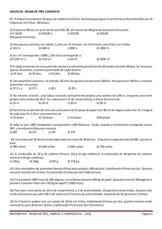 MATEMÁTICA - REGRA DE TRÊS_ SIMPLES E COMPOSTA 01 – 2014 Página3
GRUPO 02 - REGRA DE TRÊS COMPOSTA
01. 4 máquinasproduzem32peças de madeiraem8 dias.Quantaspeçasiguais as primeirasserãoproduzidas por 10
máquinas, em 6 dias. (60 peças)
2) (Supletivo 80) Se um quilo de lã custa $50, 00, um novelo de 400 gramas da mesma lã custará:
a) $ 18,00 b) $20,00 x c) $22,00 d) $25,00
(Resposta na frente)
3) Uma pessoa caminha, em média, 1,2 km em 15 minutos. Em 10 minutos caminhará, em média:
a) 120 m b) 400 m c) 800 x d) 1000 m
4) Se 1 m3
corresponde a 1000 L, 350 litros corresponde a:
a) 0,350 m3
x b) 3,50 m3
c) 35 m3
d) 3500 m3
5) A ração existente emumquartel de cavalariaé suficiente para alimentar 30 cavalos durante 40 dias. Se houvesse
apenas 20 cavalos, a mesma quantidade de ração duraria:
a) 45 dias b) 50 dias c) 54 dias d) 60 dias
6) Um automóvel consome, na entrada, 30 litros de gasolina ao percorrer 360 km. Para percorrer 450 km, o mesmo
automóvel consumirá:
a) 37,5 L x b) 37 L c) 40 L d) 45 L
7) No mesmo instante, uma tábua colocada verticalmente projeta uma sombra de 0,90 m, enquanto uma torre
projeta uma sombra de 18 m. Se a tábua tem 2 m de comprimento, a altura da torre é de:
a) 10 m b) 20 m c) 30 m d) 40 m
8) Para forrar as paredesde uma sala,precisamosde 21 peças de papel com 80 cm de largura cada uma. Se a largura
de cada peça for 1,20 m, precisaremos de:
a) 12 peças b) 14 peças c) 15 peças d)16 peças
9) Sabe-se que 100º Centígrados correspondem a 80º Réaumur. Então, quando o termômetro centígrado marcar
30º, o termômetro Réaumur marcará:
a) 20º b) 21º c) 24º d) 27º
10) Uma roda com 50 dentesestáengrenadacom outra de 40 dentes. Enquanto a segunda roda dá 600, a primeira
dará:
a) 480 voltas b) 540 voltas c) 500 voltas d) 750 voltas
11) A combustão de 30 g de carbono fornece 110 g de gás carbônico. A combustão de 48 gramas de carbono
fornecerá de gás carbônico:
a) 160 g b) 166g c)170 g d) 176 g x
12) Uma montadora de automóvel demora 8 dias para produzir 200 veículos, trabalhando 9 horas por dia. Quantos
veículos montará em 15 dias, funcionando 12 horas por dia? (500 veículo)
13) Para produzir1000 livrosde 240 páginas,umaeditoraconsome 360 kg de papel.Quantoslivrosde 320 páginas é
possível é possível fazer com 720 kg de papel? (1500 livros)
14) Para abrir uma valeta de 50 m de comprimento e 2 de profundidade, 10 operários levam 6 dias. Quantos dias
serão necessários para abrir 80 m de valeta com 3 metros de profundidade, dispondo de 16 operários? (9 dias)
15) Se 5 homens podem arar um campo de 10 Ha em 9 dias, trabalhando 8 horas por dia, quantos homens serão
necessários para 20 Ha em 10 dias, trabalhando 9 horas por dia? (8 homens)
 