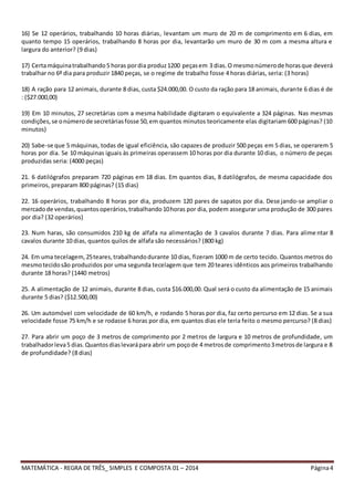 MATEMÁTICA - REGRA DE TRÊS_ SIMPLES E COMPOSTA 01 – 2014 Página4
16) Se 12 operários, trabalhando 10 horas diárias, levantam um muro de 20 m de comprimento em 6 dias, em
quanto tempo 15 operários, trabalhando 8 horas por dia, levantarão um muro de 30 m com a mesma altura e
largura do anterior? (9 dias)
17) Certamáquinatrabalhando5 horas pordia produz1200 peçasem 3 dias. O mesmonúmerode horasque deverá
trabalhar no 6º dia para produzir 1840 peças, se o regime de trabalho fosse 4 horas diárias, seria: (3 horas)
18) A ração para 12 animais, durante 8 dias, custa $24.000,00. O custo da ração para 18 animais, durante 6 dias é de
: ($27.000,00)
19) Em 10 minutos, 27 secretárias com a mesma habilidade digitaram o equivalente a 324 páginas. Nas mesmas
condições,se onúmerode secretáriasfosse 50,em quantos minutos teoricamente elas digitariam 600 páginas? (10
minutos)
20) Sabe-se que 5 máquinas, todas de igual eficiência, são capazes de produzir 500 peças em 5 dias, se operarem 5
horas por dia. Se 10 máquinas iguais às primeiras operassem 10 horas por dia durante 10 dias, o número de peças
produzidas seria: (4000 peças)
21. 6 datilógrafos preparam 720 páginas em 18 dias. Em quantos dias, 8 datilógrafos, de mesma capacidade dos
primeiros, preparam 800 páginas? (15 dias)
22. 16 operários, trabalhando 8 horas por dia, produzem 120 pares de sapatos por dia. Desejando-se ampliar o
mercadode vendas,quantosoperários,trabalhando10horas por dia, podem assegurar uma produção de 300 pares
por dia? (32 operários)
23. Num haras, são consumidos 210 kg de alfafa na alimentação de 3 cavalos durante 7 dias. Para alime ntar 8
cavalos durante 10 dias, quantos quilos de alfafa são necessários? (800 kg)
24. Em uma tecelagem,25teares,trabalhandodurante 10 dias, fizeram 1000 m de certo tecido. Quantos metros do
mesmotecidosão produzidos por uma segunda tecelagem que tem 20 teares idênticos aos primeiros trabalhando
durante 18 horas? (1440 metros)
25. A alimentação de 12 animais, durante 8 dias, custa $16.000,00. Qual será o custo da alimentação de 15 animais
durante 5 dias? ($12.500,00)
26. Um automóvel com velocidade de 60 km/h, e rodando 5 horas por dia, faz certo percurso em 12 dias. Se a sua
velocidade fosse 75 km/h e se rodasse 6 horas por dia, em quantos dias ele teria feito o mesmo percurso? (8 dias)
27. Para abrir um poço de 3 metros de comprimento por 2 metros de largura e 10 metros de profundidade, um
trabalhadorleva5 dias.Quantosdiaslevarápara abrir um poçode 4 metrosde comprimento3metrosde largura e 8
de profundidade? (8 dias)
 
