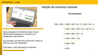 Adição de números naturais
Decomposição
1348 + 255 = 1000 + 300 + 40 + 8 + 200 + 50 + 5
= 1000 + 300 + 200 + 50 + 40 + 8 + 5
= 1000 + 500 + 90 + 13
= 1000 + 500 + 103
= 1000 + 603
= 1603
Após pesquisar em diferentes lojas virtuais,
Renata está finalizando a compra de um
refrigerador pela internet.
Ela percebeu que terá de acrescentar o valor do
frete ao preço do refrigerador.
Qual será o valor total pago por Renata?
13
 