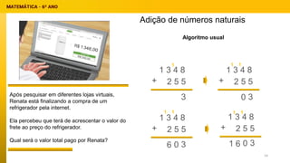 Adição de números naturais
Após pesquisar em diferentes lojas virtuais,
Renata está finalizando a compra de um
refrigerador pela internet.
Ela percebeu que terá de acrescentar o valor do
frete ao preço do refrigerador.
Qual será o valor total pago por Renata?
Algoritmo usual
1 3 4 8
2 5 5
+
1 3 4 8
2 5 5
+
1 3 4 8
2 5 5
+
1 3 4 8
2 5 5
+
3
1
3
0
1
1
1
1
3
0
6 3
0
6
1
1
1
14
 