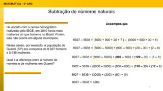 Subtração de números naturais
Decomposição
8927 – 5638 = (8000 + 900 + 20 + 7 ) – (5000 + 600 + 30 + 8)
De acordo com o censo demográfico
realizado pelo IBGE, em 2010 havia mais
mulheres do que homens no Brasil. Porém,
isso não ocorre em alguns municípios.
Nesse censo, por exemplo, a população de
Guareí (SP) era composta de 8 927 homens
e 5 638 mulheres.
Qual é a diferença entre o número de
homens e de mulheres em Guareí?
8927 – 5638 = (8000 – 5000) + (900 – 600) + (20 – 30) + (7 – 8)
8927 – 5638 = (8000 – 5000) + (800 – 600) + (120 – 30) + (7 – 8)
8927 – 5638 = (8000 – 5000) + (800 – 600) + (110 – 30) + (17 – 8)
8927 – 5638 = (3000) + (200) + (80) + (9)
8927 – 5638 = 3289
15
 