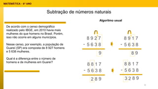 Subtração de números naturais
Algoritmo usual
8 9 2 7
5 6 3 8
-
9
1
9
8
9
8
2 9
8
2
3
De acordo com o censo demográfico
realizado pelo IBGE, em 2010 havia mais
mulheres do que homens no Brasil. Porém,
isso não ocorre em alguns municípios.
Nesse censo, por exemplo, a população de
Guareí (SP) era composta de 8 927 homens
e 5 638 mulheres.
Qual é a diferença entre o número de
homens e de mulheres em Guareí?
8 9 1 7
5 6 3 8
-
1
8 8 1 7
5 6 3 8
-
8 8 1 7
5 6 3 8
-
16
 