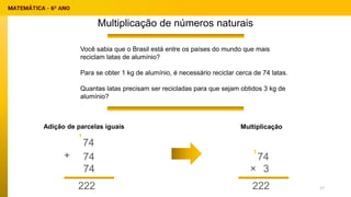Multiplicação de números naturais
Adição de parcelas iguais
Você sabia que o Brasil está entre os países do mundo que mais
reciclam latas de alumínio?
Para se obter 1 kg de alumínio, é necessário reciclar cerca de 74 latas.
Quantas latas precisam ser recicladas para que sejam obtidos 3 kg de
alumínio?
74
74
+
Multiplicação
74
222
74
3
222
×
1
1
17
 