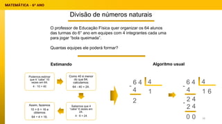 Divisão de números naturais
Estimando
O professor de Educação Física quer organizar os 64 alunos
das turmas do 6° ano em equipes com 4 integrantes cada uma
para jogar “bola queimada”.
Quantas equipes ele poderá formar?
Algoritmo usual
6 4 4
1
4
-
2
4
1
4
-
2
6 4
4
6
2 4
-
0 0
Podemos estimar
que 4 “cabe” 10
vezes em 64.
4 · 10 = 40
Como 40 é menor
do que 64,
calculamos:
64 - 40 = 24.
Sabemos que 4
“cabe” 6 vezes em
24.
4 · 6 = 24
Assim, fazemos
10 + 6 = 16 e
obtemos
64 ÷ 4 = 16. 18
 