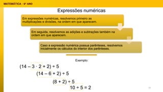 Exemplo:
Expressões numéricas
(14 – 3 · 2 + 2) ÷ 5
Em expressões numéricas, resolvemos primeiro as
multiplicações e divisões, na ordem em que aparecem.
Em seguida, resolvemos as adições e subtrações também na
ordem em que aparecem.
Caso a expressão numérica possua parênteses, resolvemos
inicialmente os cálculos do interior dos parênteses.
(14 – 6 + 2) ÷ 5
(8 + 2) ÷ 5
10 ÷ 5 = 2 19
 