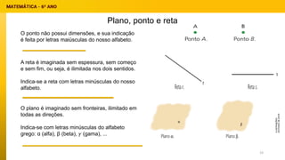 Plano, ponto e reta
O ponto não possui dimensões, e sua indicação
é feita por letras maiúsculas do nosso alfabeto.
A reta é imaginada sem espessura, sem começo
e sem fim, ou seja, é ilimitada nos dois sentidos.
Indica-se a reta com letras minúsculas do nosso
alfabeto.
O plano é imaginado sem fronteiras, ilimitado em
todas as direções.
Indica-se com letras minúsculas do alfabeto
grego: α (alfa), β (beta), 𝛾 (gama), ...
23
 