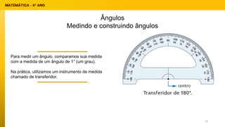 Ângulos
Medindo e construindo ângulos
Para medir um ângulo, comparamos sua medida
com a medida de um ângulo de 1° (um grau).
Na prática, utilizamos um instrumento de medida
chamado de transferidor.
24
 