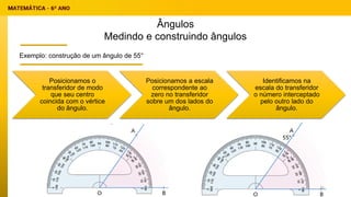 Ângulos
Medindo e construindo ângulos
Exemplo: construção de um ângulo de 55°
Posicionamos o
transferidor de modo
que seu centro
coincida com o vértice
do ângulo.
Posicionamos a escala
correspondente ao
zero no transferidor
sobre um dos lados do
ângulo.
Identificamos na
escala do transferidor
o número interceptado
pelo outro lado do
ângulo.
25
 