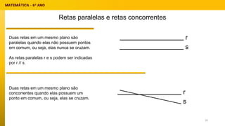 Retas paralelas e retas concorrentes
Duas retas em um mesmo plano são
paralelas quando elas não possuem pontos
em comum, ou seja, elas nunca se cruzam.
As retas paralelas r e s podem ser indicadas
por r // s.
Duas retas em um mesmo plano são
concorrentes quando elas possuem um
ponto em comum, ou seja, elas se cruzam.
r
s
r
s
26
 