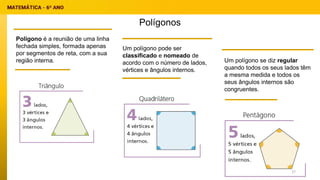 Polígonos
Polígono é a reunião de uma linha
fechada simples, formada apenas
por segmentos de reta, com a sua
região interna.
Um polígono pode ser
classificado e nomeado de
acordo com o número de lados,
vértices e ângulos internos.
Um polígono se diz regular
quando todos os seus lados têm
a mesma medida e todos os
seus ângulos internos são
congruentes.
27
 