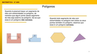 Polígonos
Quando é possível traçar um segmento de
reta com extremidades no polígono, de
maneira que algum ponto desse segmento
de reta seja externo ao polígono, diz-se que
esse é um polígono não convexo.
Quando todo segmento de reta com
extremidades no polígono tem todos os seus
pontos também no polígono, dizemos que
esse é um polígono convexo.
28
 
