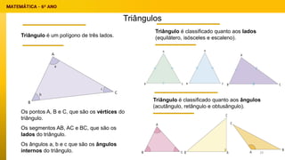 Triângulos
Triângulo é um polígono de três lados.
Os pontos A, B e C, que são os vértices do
triângulo.
Os segmentos AB, AC e BC, que são os
lados do triângulo.
Os ângulos a, b e c que são os ângulos
internos do triângulo.
Triângulo é classificado quanto aos lados
(equilátero, isósceles e escaleno).
Triângulo é classificado quanto aos ângulos
(acutângulo, retângulo e obtusângulo).
29
 