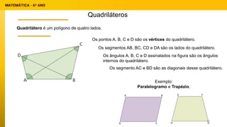 Quadriláteros
Quadrilátero é um polígono de quatro lados.
Os pontos A, B, C e D são os vértices do quadrilátero.
Os segmentos AB, BC, CD e DA são os lados do quadrilátero.
Os ângulos A, B, C e D assinalados na figura são os ângulos
internos do quadrilátero.
Os segmento AC e BD são as diagonais desse quadrilátero.
Exemplo:
Paralelogramo e Trapézio.
30
 