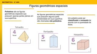 Figuras geométricas espaciais
Poliedros são as figuras
geométricas espaciais que
possuem apenas partes planas em
sua superfície.
As figuras geométricas espaciais
que possuem alguma parte
arredondada em sua superfície
são chamadas não poliedros.
Um poliedro pode ser
classificado e nomeado de
acordo com a quantidade de
faces.
31
 