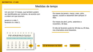 Medidas de tempo
Um ano tem 12 meses, que também podem
ser identificados por números, de acordo com
a ordem em que ocorrem.
janeiro é o mês 1,
fevereiro é o mês 2,
...
Os meses de janeiro, março, maio, julho,
agosto, outubro e dezembro têm sempre 31
dias;
Os meses de abril, junho, setembro e
novembro, 30 dias;
O mês de fevereiro pode ter 28 dias ou 29 dias,
nos chamados anos bissextos.
22 22 de fevereiro de 2020 22/02/2020
37
 
