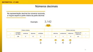 Números decimais
Na representação decimal de números racionais,
a vírgula separa a parte inteira da parte decimal.
Ordens inteiras , Ordens decimais
...
Unidades
de milhar
centenas dezenas unidades , décimos centésimos milésimos
Décimos de
milésimos
...
... UM C D U , d c m dm ...
3,142
Exemplo:
3 1 4 2
53
 