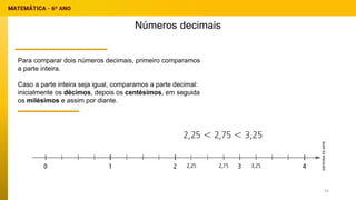 Para comparar dois números decimais, primeiro comparamos
a parte inteira.
Caso a parte inteira seja igual, comparamos a parte decimal:
inicialmente os décimos, depois os centésimos, em seguida
os milésimos e assim por diante.
Números decimais
54
 