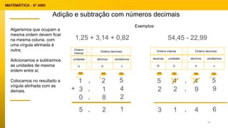 Adição e subtração com números decimais
Ordens
inteiras
, Ordens decimais
unidades , décimos centésimos
U , d c
1,25 + 3,14 + 0,82
Exemplos:
1 2 5
3 1 4
0 8 2
+
,
,
,
5 2 1
,
1
1
Algarismos que ocupam a
mesma ordem devem ficar
na mesma coluna, com
uma vírgula alinhada à
outra;
Adicionamos e subtraímos
as unidades de mesma
ordem entre si;
Colocamos no resultado a
vírgula alinhada com as
demais.
Ordens inteiras , Ordens decimais
dezenas unidades , décimos centésimos
D U , d c
54,45 - 22,99
5 4 5
2 9 9
,
,
3 4 6
,
1
4
2
3
3 1
1
55
 