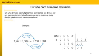 Divisão com números decimais
Exemplo:
Em uma divisão, ao multiplicarmos o dividendo e o divisor por
um mesmo número natural maior que zero, obtém-se outra
divisão, porém com o mesmo quociente.
57
 