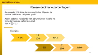 Número decimal e porcentagem
Exemplos:
A expressão 10% (lê-se dez porcento) indica 10 partes da
unidade dividida em 100 partes iguais.
Assim, podemos representar 10% por um número racional na
forma de fração ou na forma decimal:
10% =
10
100
= 0,1
42%
42
100 0,42
9%
9
100 0,09
58
 