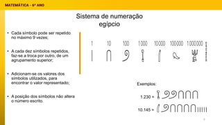 • Cada símbolo pode ser repetido
no máximo 9 vezes;
• A cada dez símbolos repetidos,
faz-se a troca por outro, de um
agrupamento superior;
• Adicionam-se os valores dos
símbolos utilizados, para
encontrar o valor representado;
• A posição dos símbolos não altera
o número escrito.
1.230 =
10.145 =
Sistema de numeração
egípcio
Exemplos:
6
 