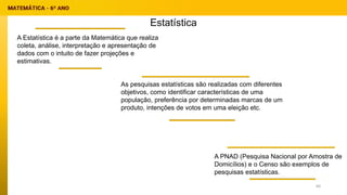 Estatística
A Estatística é a parte da Matemática que realiza
coleta, análise, interpretação e apresentação de
dados com o intuito de fazer projeções e
estimativas.
A PNAD (Pesquisa Nacional por Amostra de
Domicílios) e o Censo são exemplos de
pesquisas estatísticas.
As pesquisas estatísticas são realizadas com diferentes
objetivos, como identificar características de uma
população, preferência por determinadas marcas de um
produto, intenções de votos em uma eleição etc.
60
 