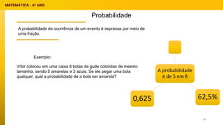 Probabilidade
A probabilidade de ocorrência de um evento é expressa por meio de
uma fração.
Vítor colocou em uma caixa 8 bolas de gude coloridas de mesmo
tamanho, sendo 5 amarelas e 3 azuis. Se ele pegar uma bola
qualquer, qual a probabilidade de a bola ser amarela?
Exemplo:
A probabilidade
é de 5 em 8
0,625 62,5%
66
 