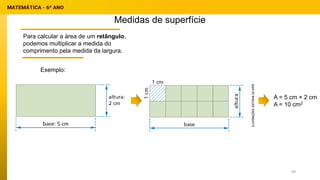 Medidas de superfície
Para calcular a área de um retângulo,
podemos multiplicar a medida do
comprimento pela medida da largura.
A = 5 cm × 2 cm
A = 10 cm2
Exemplo:
69
 