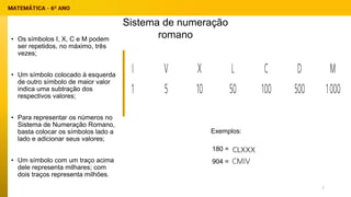 • Os símbolos I, X, C e M podem
ser repetidos, no máximo, três
vezes;
• Um símbolo colocado à esquerda
de outro símbolo de maior valor
indica uma subtração dos
respectivos valores;
• Para representar os números no
Sistema de Numeração Romano,
basta colocar os símbolos lado a
lado e adicionar seus valores;
• Um símbolo com um traço acima
dele representa milhares; com
dois traços representa milhões.
Exemplos:
180 =
904 =
Sistema de numeração
romano
7
 