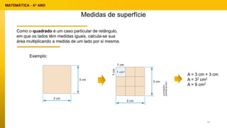 Medidas de superfície
Como o quadrado é um caso particular de retângulo,
em que os lados têm medidas iguais, calcula-se sua
área multiplicando a medida de um lado por si mesma.
A = 3 cm × 3 cm
A = 32 cm2
A = 9 cm2
Exemplo:
70
 