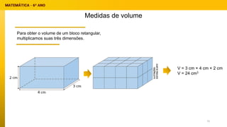 Medidas de volume
Para obter o volume de um bloco retangular,
multiplicamos suas três dimensões.
V = 3 cm × 4 cm × 2 cm
V = 24 cm3
73
 
