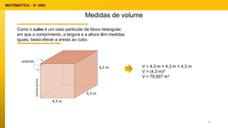 Medidas de volume
Como o cubo é um caso particular de bloco retangular,
em que o comprimento, a largura e a altura têm medidas
iguais, basta elevar a aresta ao cubo.
V = 4,3 m × 4,3 m × 4,3 m
V = (4,3 m)3
V = 79,507 m3
74
 