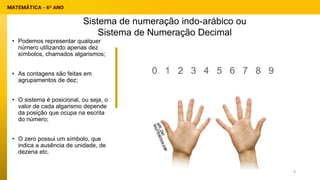 • Podemos representar qualquer
número utilizando apenas dez
símbolos, chamados algarismos;
• As contagens são feitas em
agrupamentos de dez;
• O sistema é posicional, ou seja, o
valor de cada algarismo depende
da posição que ocupa na escrita
do número;
• O zero possui um símbolo, que
indica a ausência de unidade, de
dezena etc.
0 1 2 3 4 5 6 7 8 9
Sistema de numeração indo-arábico ou
Sistema de Numeração Decimal
8
 