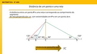 Distância de um ponto e uma reta
A distância entre um ponto P e uma reta r corresponde ao comprimento do
segmento
de reta perpendicular a r, com extremidades em P e em um ponto de r.
distância do ponto P à reta
r
 