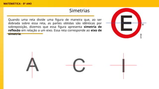 Simetrias
Quando uma reta divide uma figura de maneira que, ao ser
dobrada sobre essa reta, as partes obtidas são idênticas por
sobreposição, dizemos que essa figura apresenta simetria de
reflexão em relação a um eixo. Essa reta corresponde ao eixo de
simetria.
 