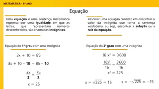 Equação
Uma equação é uma sentença matemática
expressa por uma igualdade em que as
letras, que representam números
desconhecidos, são chamadas incógnitas.
Resolver uma equação consiste em encontrar o
valor da incógnita que torna a sentença
verdadeira, ou seja, encontrar a solução ou a
raiz da equação.
Equação do 1º grau com uma incógnita Equação do 2º grau com uma incógnita
 