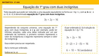 Equação do 1º grau com duas incógnitas
Toda equação que pode ser reduzida a uma equação equivalente na forma ax + by = c, com a, b e c e
a ≠ 0, b ≠ 0, é denominada equação do 1° grau com duas incógnitas.
Dependendo do conjunto universo, uma equação do 1°
grau com duas incógnitas, x e y, por exemplo, pode ter
infinitas soluções, cada uma delas indicada por um par
ordenado de números: o primeiro número representa o
valor da incógnita x; o segundo representa sempre o valor
da incógnita y.
Essa ordem precisa ser respeitada.
Daí o nome par ordenado.
Indica-se: (x, y).
O par ordenado (2, 5) é solução da
equação 3x + 2y = 16.
 