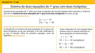 Sistema de duas equações do 1º grau com duas incógnitas
Quando duas equações de 1° grau com duas incógnitas são escritas ligadas pelo conectivo e, dizemos
que há um sistema de duas equações do 1° grau com duas incógnitas (no caso, x e y).
A solução de um sistema de duas equações do 1o grau com
duas incógnitas, x e y, por exemplo, é um par ordenado (x,
y) que é solução tanto da primeira equação como da
segunda.
O par ordenado (10, 4) é solução desse
sistema, pois os valores verificam as
duas equações ao mesmo tempo:
 