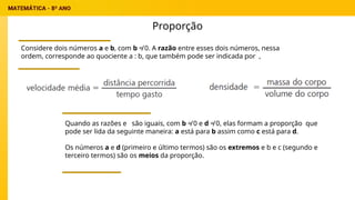 Proporção
Considere dois números a e b, com b ≠ 0. A razão entre esses dois números, nessa
ordem, corresponde ao quociente a : b, que também pode ser indicada por ,
Quando as razões e são iguais, com b ≠ 0 e d ≠ 0, elas formam a proporção que
pode ser lida da seguinte maneira: a está para b assim como c está para d.
Os números a e d (primeiro e último termos) são os extremos e b e c (segundo e
terceiro termos) são os meios da proporção.
 