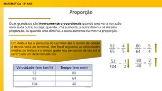 Proporção
Duas grandezas são inversamente proporcionais quando uma varia na razão
inversa da outra, ou seja, quando uma aumenta, a outra diminui na mesma
proporção, ou quando uma diminui, a outra aumenta na mesma proporção.
Um ônibus faz o percurso do terminal até o centro da cidade
e depois volta ao terminal. Um fiscal registrou as velocidades
médias do ônibus e o tempo gasto nos percursos de ida até o
centro em um determinado dia.
 