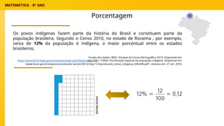 Porcentagem
Os povos indígenas fazem parte da história do Brasil e constituem parte da
população brasileira. Segundo o Censo 2010, no estado de Roraima , por exemplo,
cerca de 12% da população é indígena, o maior porcentual entre os estados
brasileiros.
Fontes dos dados: IBGE. Sinopse do Censo Demográfico 2010. Disponível em:
https://censo2010.ibge.gov.br/sinopse/index.php?dados=4&uf=00>. FUNAI. Distribuição espacial da população indígena. Disponível em:
<www.funai.gov.br/arquivos/conteudo/ ascom/2013/img/12-Dez/encarte_censo_indigena_02%20B.pdf>. Acessos em: 27 set. 2018.
 