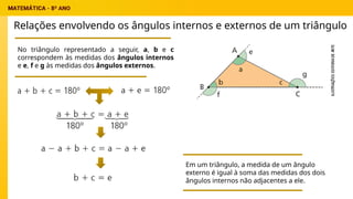 Relações envolvendo os ângulos internos e externos de um triângulo
No triângulo representado a seguir, a, b e c
correspondem às medidas dos ângulos internos
e e, f e g às medidas dos ângulos externos.
Em um triângulo, a medida de um ângulo
externo é igual à soma das medidas dos dois
ângulos internos não adjacentes a ele.
 