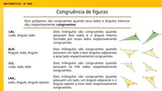 Congruência de figuras
Dois polígonos são congruentes quando seus lados e ângulos internos
são, respectivamente, congruentes.
LAL:
Lado, ângulo, lado
ALA:
Ângulo, lado, ângulo
LLL:
Lado, lado, lado
LAAo:
Lado, ângulo, ângulo oposto.
Dois triângulos são congruentes quando
possuem dois lados e o ângulo interno
formado por esses lados respectivamente
congruentes.
Dois triângulos são congruentes quando
possuem um lado e dois ângulos adjacentes
a esse lado respectivamente congruentes.
Dois triângulos são congruentes quando
possuem os três lados respectivamente
congruentes.
Dois triângulos são congruentes quando
possuem um lado, um ângulo adjacente e o
ângulo oposto a esse lado respectivamente
congruentes.
 