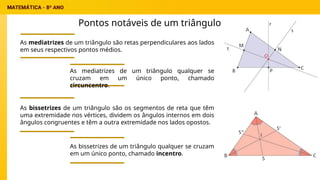 Pontos notáveis de um triângulo
As mediatrizes de um triângulo são retas perpendiculares aos lados
em seus respectivos pontos médios.
As mediatrizes de um triângulo qualquer se
cruzam em um único ponto, chamado
circuncentro.
As bissetrizes de um triângulo são os segmentos de reta que têm
uma extremidade nos vértices, dividem os ângulos internos em dois
ângulos congruentes e têm a outra extremidade nos lados opostos.
As bissetrizes de um triângulo qualquer se cruzam
em um único ponto, chamado incentro.
 