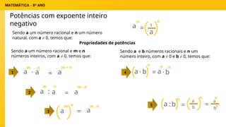 Potências com expoente inteiro
negativo
Sendo a um número racional e n um número
natural, com a ≠ 0, temos que:
a
-n
= 1
a
n
Propriedades de potências
a
m
=
a
n
: a
m - n
2
a
m
=
n
a
m . n
3
4
Sendo a um número racional e m e n
números inteiros, com a ≠ 0, temos que:
a =
a
· a
m + n
1
Sendo a e b números racionais e n um
número inteiro, com a ≠ 0 e b ≠ 0, temos que:
5
m n
a =
b
·
n
a
n
b
n
.
a b
:
n
=
a
n
b =
a
n
bn
 